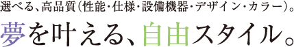 選べる、高品質（性能・仕様・設備機器・デザイン・カラー）。夢を叶える、自由スタイル。